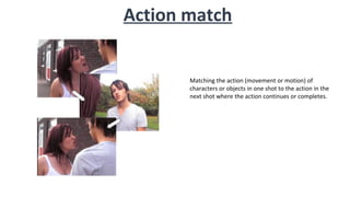 Action match
Matching the action (movement or motion) of
characters or objects in one shot to the action in the
next shot where the action continues or completes.
 