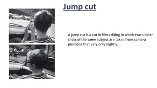 Jump cut
A jump cut is a cut in film editing in which two similar
shots of the same subject are taken from camera
positions that vary only slightly.
 