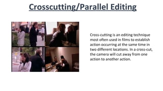 Crosscutting/Parallel Editing
Cross-cutting is an editing technique
most often used in films to establish
action occurring at the same time in
two different locations. In a cross-cut,
the camera will cut away from one
action to another action.
 