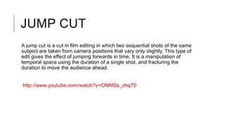 JUMP CUT
A jump cut is a cut in film editing in which two sequential shots of the same
subject are taken from camera positions that vary only slightly. This type of
edit gives the effect of jumping forwards in time. It is a manipulation of
temporal space using the duration of a single shot, and fracturing the
duration to move the audience ahead.
http://www.youtube.com/watch?v=ONMSe_zhq70
 