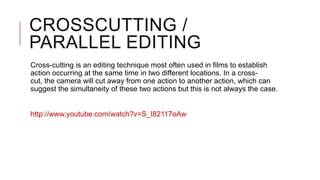 CROSSCUTTING /
PARALLEL EDITING
Cross-cutting is an editing technique most often used in films to establish
action occurring at the same time in two different locations. In a cross-
cut, the camera will cut away from one action to another action, which can
suggest the simultaneity of these two actions but this is not always the case.
http://www.youtube.com/watch?v=S_I82117oAw
 