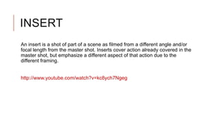 INSERT
An insert is a shot of part of a scene as filmed from a different angle and/or
focal length from the master shot. Inserts cover action already covered in the
master shot, but emphasize a different aspect of that action due to the
different framing.
http://www.youtube.com/watch?v=kc8ych7Ngeg
 