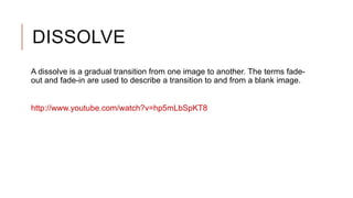 DISSOLVE
A dissolve is a gradual transition from one image to another. The terms fade-
out and fade-in are used to describe a transition to and from a blank image.
http://www.youtube.com/watch?v=hp5mLbSpKT8
 