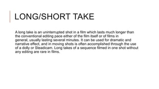 LONG/SHORT TAKE
A long take is an uninterrupted shot in a film which lasts much longer than
the conventional editing pace either of the film itself or of films in
general, usually lasting several minutes. It can be used for dramatic and
narrative effect, and in moving shots is often accomplished through the use
of a dolly or Steadicam. Long takes of a sequence filmed in one shot without
any editing are rare in films.
 