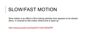 SLOW/FAST MOTION
Slow motion is an effect in film-making whereby time appears to be slowed
down, in contrast to fast motion where time is sped up.
http://www.youtube.com/watch?v=UlC-6AOjTRY
 