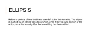 ELLIPSIS
Refers to periods of time that have been left out of the narrative. The ellipsis
is marked by an editing transitions which, while it leaves out a section of the
action, none the less signifies that something has been elided.
 