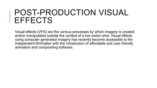 POST-PRODUCTION VISUAL
EFFECTS
Visual effects (VFX) are the various processes by which imagery is created
and/or manipulated outside the context of a live action shot. Visual effects
using computer generated imagery has recently become accessible to the
independent filmmaker with the introduction of affordable and user friendly
animation and compositing software.
 