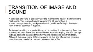 TRANSITION OF IMAGE AND
SOUND
A transition of sound is generally used to maintain the flow of the film into the
next scene. This is usually done by removing all sound from a
scene, perhaps inserting background music, and then fading in the sound
from the next scene as it appears.
An image transition is important in good production. It is the moving from one
scene to another. There are many different ways of carrying this out, perhaps
fading a scene to black and then having the next scene fade from black.
Although there are many different ways to do this and often more complex
transitions are needed at dramatic moments in the film.
 