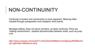 NON-CONTINUINITY
Continuity is broken and construction is more apparent. Meaning often
created through juxtaposition and metaphor shot inserts.
Montage editing: does not serve narrative, as does continuity. Films are
"editing constructions“, exploits discontinuities between shots, such as jump
cuts
http://www.youtube.com/watch?v=t47pOiwX3K8&list=UUi3g6JjzyIR8ZB2xHu
Jg1-g&index=4&feature=plcp
 