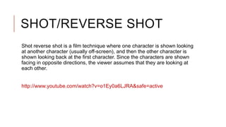 SHOT/REVERSE SHOT
Shot reverse shot is a film technique where one character is shown looking
at another character (usually off-screen), and then the other character is
shown looking back at the first character. Since the characters are shown
facing in opposite directions, the viewer assumes that they are looking at
each other.
http://www.youtube.com/watch?v=o1Ey0a6LJRA&safe=active
 