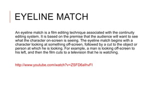 EYELINE MATCH
An eyeline match is a film editing technique associated with the continuity
editing system. It is based on the premise that the audience will want to see
what the character on-screen is seeing. The eyeline match begins with a
character looking at something off-screen, followed by a cut to the object or
person at which he is looking. For example, a man is looking off-screen to
his left, and then the film cuts to a television that he is watching.
http://www.youtube.com/watch?v=ZSFD6aIhvFI
 