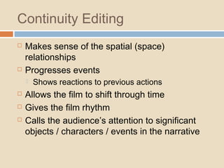 Continuity Editing
 Makes sense of the spatial (space)
relationships
 Progresses events
 Shows reactions to previous actions
 Allows the film to shift through time
 Gives the film rhythm
 Calls the audience’s attention to significant
objects / characters / events in the narrative
 