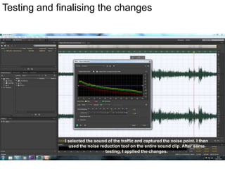 Testing and finalising the changes

I selected the sound of the traffic and captured the noise point. I then
used the noise reduction tool on the entire sound clip. After some
testing, I applied the changes.

 