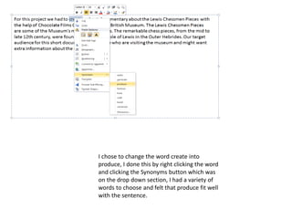 I chose to change the word create into
produce, I done this by right clicking the word
and clicking the Synonyms button which was
on the drop down section, I had a variety of
words to choose and felt that produce fit well
with the sentence.
 