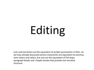 Editing 
Cuts and transitions are the equivalent of written punctuation in films. As 
we have already discussed camera movements are equivalent to commas, 
semi-colons and colons, but cuts are the equivalent of full-stops, 
paragraph breaks and chapter breaks that provide real narrative 
structure. 
 