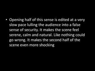 • Opening half of this sense is edited at a very
slow pace lulling the audience into a false
sense of security. It makes the scene feel
serene, calm and natural. Like nothing could
go wrong. It makes the second half of the
scene even more shocking
 