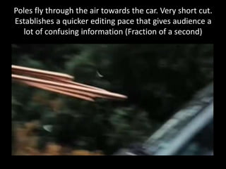 Poles fly through the air towards the car. Very short cut.
Establishes a quicker editing pace that gives audience a
lot of confusing information (Fraction of a second)
 