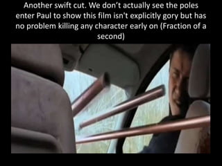 Another swift cut. We don’t actually see the poles
enter Paul to show this film isn't explicitly gory but has
no problem killing any character early on (Fraction of a
second)
 