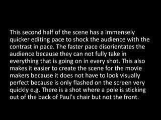 This second half of the scene has a immensely
quicker editing pace to shock the audience with the
contrast in pace. The faster pace disorientates the
audience because they can not fully take in
everything that is going on in every shot. This also
makes it easier to create the scene for the movie
makers because it does not have to look visually
perfect because is only flashed on the screen very
quickly e.g. There is a shot where a pole is sticking
out of the back of Paul's chair but not the front.
 