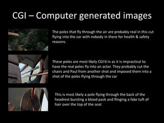 CGI – Computer generated images
The poles that fly through the air are probably real in this cut
flying into the car with nobody in there for health & safety
reasons.
These poles are most likely CGI’d in as it is impractical to
have the real poles fly into an actor. They probably cut the
chairs and Paul from another shot and imposed them into a
shot of the poles flying through the car
This is most likely a pole flying through the back of the
headrest bursting a blood pack and flinging a fake tuft of
hair over the top of the seat
 