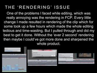 T H E ‘ R E N D E R I N G ’ I S S U E
One of the problems I faced while editing, which was
really annoying was the rendering in FCP. Every little
change I made resulted in rendering of the clip which for
some took up a few hours which made the whole editing
tedious and time-wasting. But I pulled through and did my
best to get it done. Without the ‘ever 2 second’ rendering
then maybe I could’ve got more done and sharpened the
whole product.
 