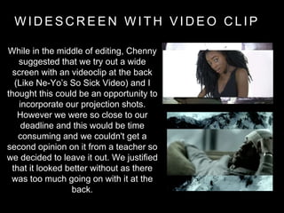 W I D E S C R E E N W I T H V I D E O C L I P
While in the middle of editing, Chenny
suggested that we try out a wide
screen with an videoclip at the back
(Like Ne-Yo’s So Sick Video) and I
thought this could be an opportunity to
incorporate our projection shots.
However we were so close to our
deadline and this would be time
consuming and we couldn't get a
second opinion on it from a teacher so
we decided to leave it out. We justified
that it looked better without as there
was too much going on with it at the
back.
 