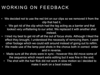 W O R K I N G O N F E E D B A C K
• We decided not to use the red tint on our clips so we removed it from the
clip that had it.
• We got rid of the clip which had the leg acting as a barrier and that
looked very unflattering to our artist. We replaced it with another shot
instead.
• I tried my best to get rid off all the out of focus shots. Although I liked the
effect they brought, I understood the necessity of removing them. I used
other footage which we could edit around instead of going out to refilm.
• We made use of the lamp post shots in the chorus both in correct order
and in reverse.
• Made sure all the shots were in sync - however this did move some of
the sequence which meant extra editing but it was fine in the end.
• The shot with the hair flick did not work in slow motion so i decided to
make it work on a beat instead.
 
