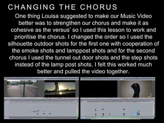 C H A N G I N G T H E C H O R U S
One thing Louisa suggested to make our Music Video
better was to strengthen our chorus and make it as
cohesive as the versus’ so I used this lesson to work and
prioritise the chorus. I changed the order so I used the
silhouette outdoor shots for the first one with cooperation of
the smoke shots and lamppost shots and for the second
chorus I used the tunnel out door shots and the step shots
instead of the lamp post shots. I felt this worked much
better and pulled the video together.
 