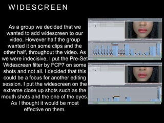 W I D E S C R E E N
As a group we decided that we
wanted to add widescreen to our
video. However half the group
wanted it on some clips and the
other half, throughout the video. As
we were indecisive, I put the Pre-Set
Widescreen filter by FCP7 on some
shots and not all. I decided that this
could be a focus for another editing
session. I put the widescreen on the
extreme close up shots such as the
mouth shots and the one of the eyes.
As I thought it would be most
effective on them.
 