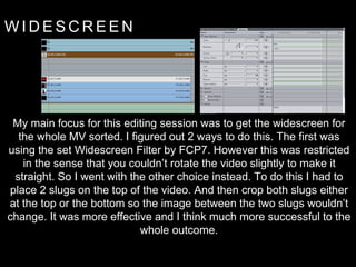 W I D E S C R E E N
My main focus for this editing session was to get the widescreen for
the whole MV sorted. I figured out 2 ways to do this. The first was
using the set Widescreen Filter by FCP7. However this was restricted
in the sense that you couldn’t rotate the video slightly to make it
straight. So I went with the other choice instead. To do this I had to
place 2 slugs on the top of the video. And then crop both slugs either
at the top or the bottom so the image between the two slugs wouldn’t
change. It was more effective and I think much more successful to the
whole outcome.
 