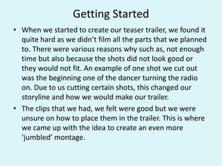 Getting Started
• When we started to create our teaser trailer, we found it
quite hard as we didn’t film all the parts that we planned
to. There were various reasons why such as, not enough
time but also because the shots did not look good or
they would not fit. An example of one shot we cut out
was the beginning one of the dancer turning the radio
on. Due to us cutting certain shots, this changed our
storyline and how we would make our trailer.
• The clips that we had, we felt were good but we were
unsure on how to place them in the trailer. This is where
we came up with the idea to create an even more
‘jumbled’ montage.
 