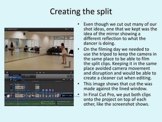 Creating the split
• Even though we cut out many of our
shot ideas, one that we kept was the
idea of the mirror showing a
different reflection to what the
dancer is doing.
• On the filming day we needed to
use the tripod to keep the camera in
the same place to be able to film
the split clips. Keeping it in the same
place avoided camera movement
and disruption and would be able to
create a cleaner cut when editing.
• This image shows that cut the was
made against the lined window.
• In Final Cut Pro, we put both clips
onto the project on top of each
other, like the screenshot shows.
 