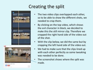 Creating the split
• The two video clips overlapped each other,
so to be able to show the different shots, we
needed to crop them.
• By clicking on the top video, which shows
the evil character in black, we decided to
make this the still mirror clip. Therefore we
cropped the right hand side of the video out
of the shot.
• With the clip below, we did the same but by
cropping the left hand side of the video out.
• We had to make sure that the clips lined up
with each other perfectly so some tweaking
was needed to be done.
• The screenshot shows where the split was
made.
 