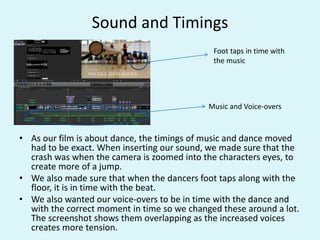 Sound and Timings
• As our film is about dance, the timings of music and dance moved
had to be exact. When inserting our sound, we made sure that the
crash was when the camera is zoomed into the characters eyes, to
create more of a jump.
• We also made sure that when the dancers foot taps along with the
floor, it is in time with the beat.
• We also wanted our voice-overs to be in time with the dance and
with the correct moment in time so we changed these around a lot.
The screenshot shows them overlapping as the increased voices
creates more tension.
Music and Voice-overs
Foot taps in time with
the music
 