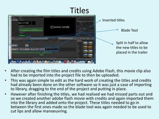 Titles
• After creating the film titles and credits using Adobe Flash, this movie clip also
had to be imported into the project file to then be uploaded.
• This was again simple to edit as the hard work of creating the titles and credits
had already been done on the other software so it was just a case of importing
to library, dragging to the end of the project and putting in place.
• However after finishing the titles, we had realised we had missed parts out and
so we created another adobe flash movie with credits and again imported them
into the library and added onto the project. These titles needed to go in
between the first ones made so the blade tool was again needed to be used to
cut lips and allow manoeuvring.
Inserted titles
Split in half to allow
the new titles to be
placed in the trailer
Blade Tool
 