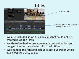 Titles
• We also included some titles on clips that could not be
created in Adobe Flash
• We therefore had to use a pre made text animation and
dragged it onto the selected clip to add titles.
• We changed the font and colour to suit our trailer which
again was very easy to do.
Added text
Added text on the timeline
on top of the clip
 