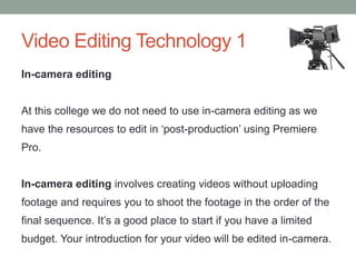 In-camera editing
At this college we do not need to use in-camera editing as we
have the resources to edit in ‘post-production’ using Premiere
Pro.
In-camera editing involves creating videos without uploading
footage and requires you to shoot the footage in the order of the
final sequence. It’s a good place to start if you have a limited
budget. Your introduction for your video will be edited in-camera.
Video Editing Technology 1
 
