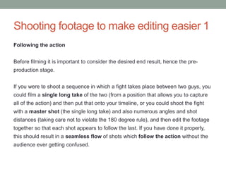 Following the action
Before filming it is important to consider the desired end result, hence the pre-
production stage.
If you were to shoot a sequence in which a fight takes place between two guys, you
could film a single long take of the two (from a position that allows you to capture
all of the action) and then put that onto your timeline, or you could shoot the fight
with a master shot (the single long take) and also numerous angles and shot
distances (taking care not to violate the 180 degree rule), and then edit the footage
together so that each shot appears to follow the last. If you have done it properly,
this should result in a seamless flow of shots which follow the action without the
audience ever getting confused.
Shooting footage to make editing easier 1
 