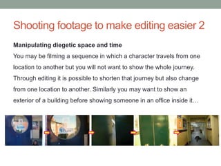 Shooting footage to make editing easier 2
Manipulating diegetic space and time
You may be filming a sequence in which a character travels from one
location to another but you will not want to show the whole journey.
Through editing it is possible to shorten that journey but also change
from one location to another. Similarly you may want to show an
exterior of a building before showing someone in an office inside it…
 