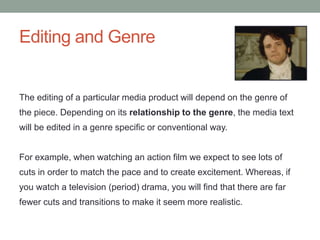 Editing and Genre
The editing of a particular media product will depend on the genre of
the piece. Depending on its relationship to the genre, the media text
will be edited in a genre specific or conventional way.
For example, when watching an action film we expect to see lots of
cuts in order to match the pace and to create excitement. Whereas, if
you watch a television (period) drama, you will find that there are far
fewer cuts and transitions to make it seem more realistic.
 