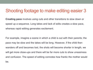 Shooting footage to make editing easier 3
Creating pace involves using cuts and other transitions to slow down or
speed up a sequence. Long takes and lack of edits creates a slow pace,
whereas rapid editing generates excitement.
For example, imagine a scene in which a child is out with their parents; the
pace may be slow and the takes will be long. However, if the child then
wanders off and becomes lost, the shots will become shorter in length, we
will get more close-ups and there will be far more cuts to show uneasiness
and confusion. The speed of editing connotes how frantic the mother would
be.
 