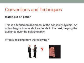 Conventions and Techniques
Match cut on action
This is a fundamental element of the continuity system. An
action begins in one shot and ends in the next, helping the
audience over the edit smoothly.
What is missing from the following?
?
 