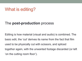 What is editing?
The post-production process
Editing is how material (visual and audio) is combined. The
basic edit, the ‘cut’ derives its name from the fact that film
used to be physically cut with scissors, and spliced
together again, with the unwanted footage discarded (or left
‘on the cutting room floor’).
 