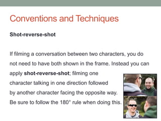 Conventions and Techniques
Shot-reverse-shot
If filming a conversation between two characters, you do
not need to have both shown in the frame. Instead you can
apply shot-reverse-shot; filming one
character talking in one direction followed
by another character facing the opposite way.
Be sure to follow the 180° rule when doing this.
 