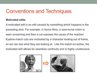 Conventions and Techniques
Motivated edits
A motivated edit is an edit caused by something which happens in the
preceding shot. For example, in horror films, a soon-to-be victim is
seen screaming and then a cut exposes the cause of the reaction.
Eyeline-match cuts are motivated by a character looking out of frame,
so we can see what they are looking at. Like the match-on-action, the
motivated edit allows for seamless continuity and is highly unobtrusive.
 