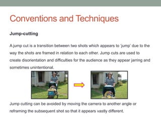 Conventions and Techniques
Jump-cutting
A jump cut is a transition between two shots which appears to ‘jump’ due to the
way the shots are framed in relation to each other. Jump cuts are used to
create disorientation and difficulties for the audience as they appear jarring and
sometimes unintentional.
Jump cutting can be avoided by moving the camera to another angle or
reframing the subsequent shot so that it appears vastly different.
 