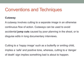 Conventions and Techniques
Cutaway
A cutaway involves cutting to a separate image in an otherwise
continuous flow of action. Cutaways can be used to avoid
accidental jump cuts caused by poor planning in the shoot, or to
disguise edits in long documentary interviews.
Cutting to a ‘happy image’ such as a butterfly or smiling child,
implies a ‘safe’ and positive tone, whereas, cutting to a ‘danger
of death’ sign implies something bad is about to happen.
 