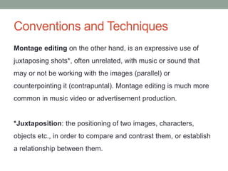 Conventions and Techniques
Montage editing on the other hand, is an expressive use of
juxtaposing shots*, often unrelated, with music or sound that
may or not be working with the images (parallel) or
counterpointing it (contrapuntal). Montage editing is much more
common in music video or advertisement production.
*Juxtaposition: the positioning of two images, characters,
objects etc., in order to compare and contrast them, or establish
a relationship between them.
 