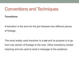 Conventions and Techniques
Transitions
A transition is the term for the join between two different pieces
of footage.
The most widely used transition is a cut and its purpose is to go
from one section of footage to the next. Other transitions contain
meaning and are used to send a message to the audience.
 