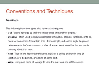 Conventions and Techniques
Transitions
The following transition types also have sub-categories
• Cut- ‘slicing’ footage so that one image ends and another begins.
• Dissolve- often used to show a character’s thoughts, dreams, fantasies, or to go
back (or sometimes forward) in time . For example, a dissolve might be placed
between a shot of a woman and a shot of a man to connote that the woman is
thinking about that man.
• Fade- fade in and fade out transitions allow for a gentle change in time or
location, or a beginning, or ending of some sort.
• Wipe- using one piece of footage to wipe the previous one off the screen.
 